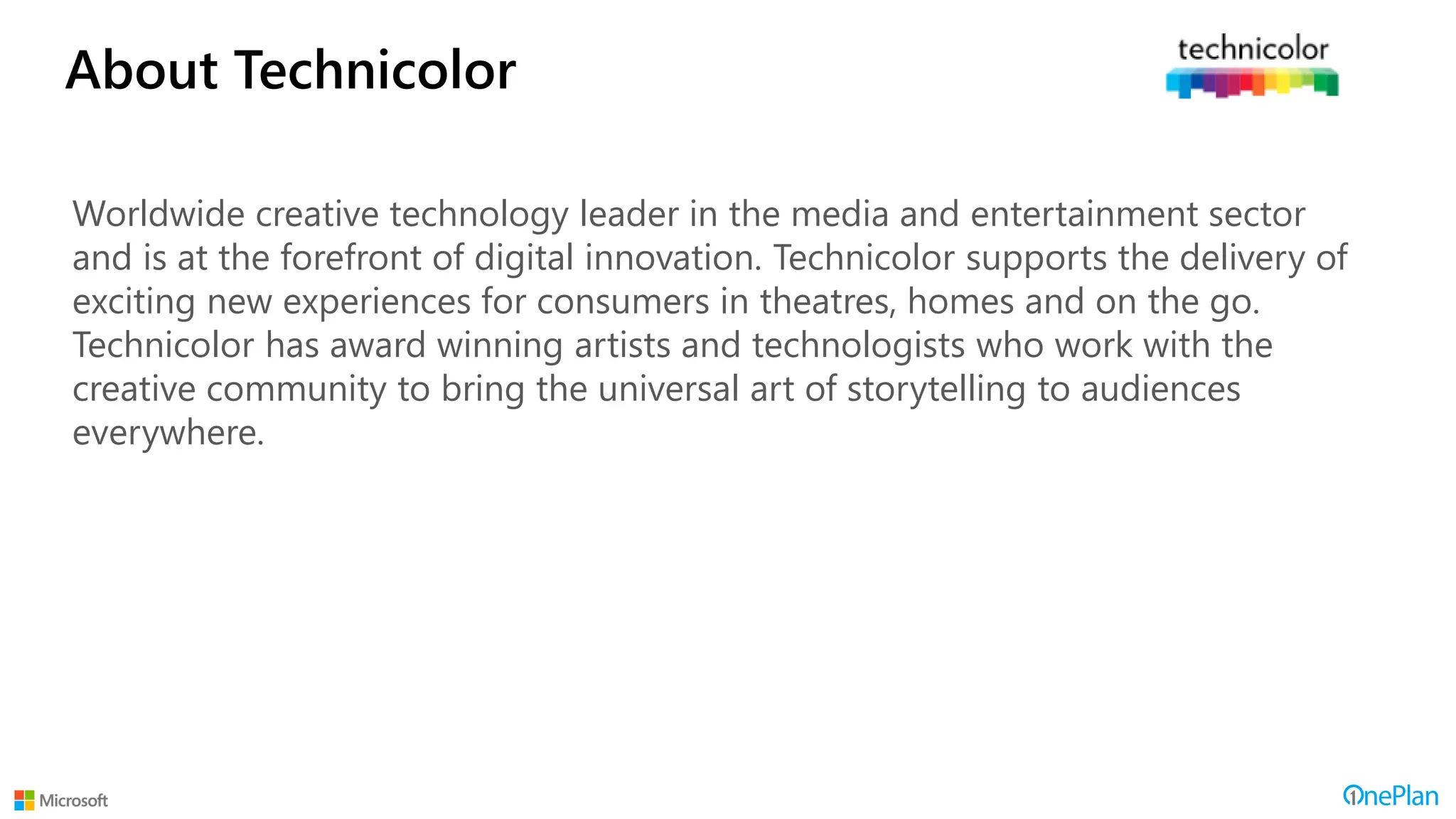 About Technicolor
Worldwide creative technology leader in the media and entertainment sector
and is at the forefront of digital innovation. Technicolor supports the delivery of
exciting new experiences for consumers in theatres, homes and on the go.
Technicolor has award winning artists and technologists who work with the
creative community to bring the universal art of storytelling to audiences
everywhere.
 