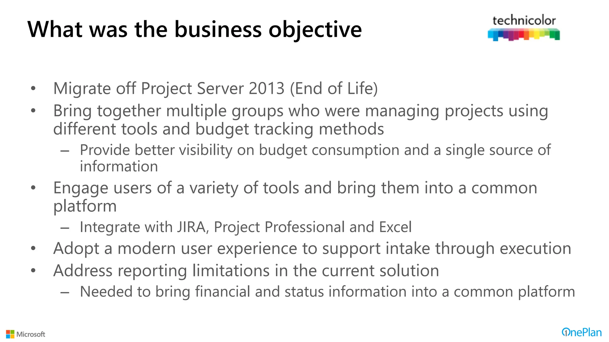 What was the business objective
• Migrate off Project Server 2013 (End of Life)
• Bring together multiple groups who were managing projects using
different tools and budget tracking methods
– Provide better visibility on budget consumption and a single source of
information
• Engage users of a variety of tools and bring them into a common
platform
– Integrate with JIRA, Project Professional and Excel
• Adopt a modern user experience to support intake through execution
• Address reporting limitations in the current solution
– Needed to bring financial and status information into a common platform
 