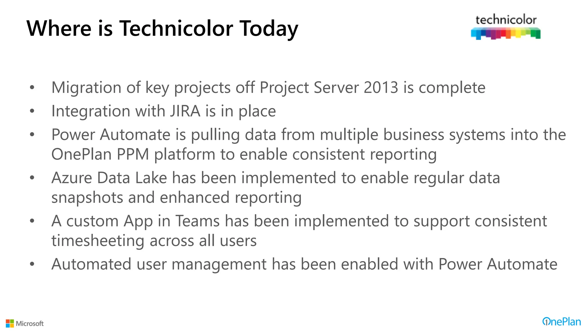 Where is Technicolor Today
• Migration of key projects off Project Server 2013 is complete
• Integration with JIRA is in place
• Power Automate is pulling data from multiple business systems into the
OnePlan PPM platform to enable consistent reporting
• Azure Data Lake has been implemented to enable regular data
snapshots and enhanced reporting
• A custom App in Teams has been implemented to support consistent
timesheeting across all users
• Automated user management has been enabled with Power Automate
 