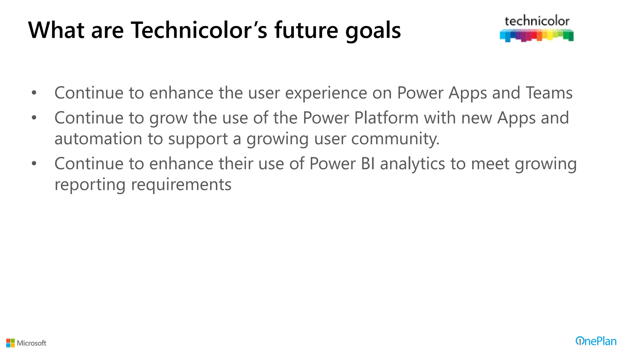 What are Technicolor’s future goals
• Continue to enhance the user experience on Power Apps and Teams
• Continue to grow the use of the Power Platform with new Apps and
automation to support a growing user community.
• Continue to enhance their use of Power BI analytics to meet growing
reporting requirements
 