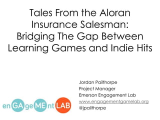 Tales From the Aloran 
Insurance Salesman: 
Bridging The Gap Between 
Learning Games and Indie Hits 
Jordan Pailthorpe 
Project Manager 
Emerson Engagement Lab 
www.engagementgamelab.org 
@jpailthorpe 
 