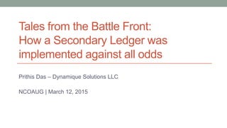 Tales from the Battle Front:
How a Secondary Ledger was
implemented against all odds
Prithis Das – Dynamique Solutions LLC
NCOAUG | March 12, 2015
 
