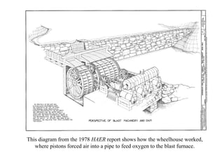 This diagram from the 1978  HAER  report shows how the wheelhouse worked, where pistons forced air into a pipe to feed oxy...