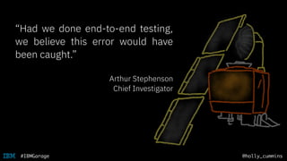 @holly_cummins#IBMGarage
“Had we done end-to-end testing,
we believe this error would have
been caught.”
Arthur Stephenson
Chief Investigator
 