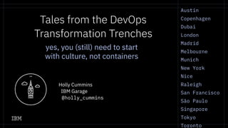 Austin
Copenhagen
Dubai
London
Madrid
Melbourne
Munich
New York
Nice
Raleigh
San Francisco
São Paulo
Singapore
Tokyo
Toronto
Tales from the DevOps
Transformation Trenches
Holly Cummins
IBM Garage
@holly_cummins
yes, you (still) need to start
with culture, not containers
 