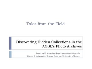 Tales from the Field



Discovering Hidden Collections in the
              AGSL's Photo Archives
               Krystyna K. Matusiak, krystyna.matusiak@du.edu
      Library & Information Science Program, University of Denver
 