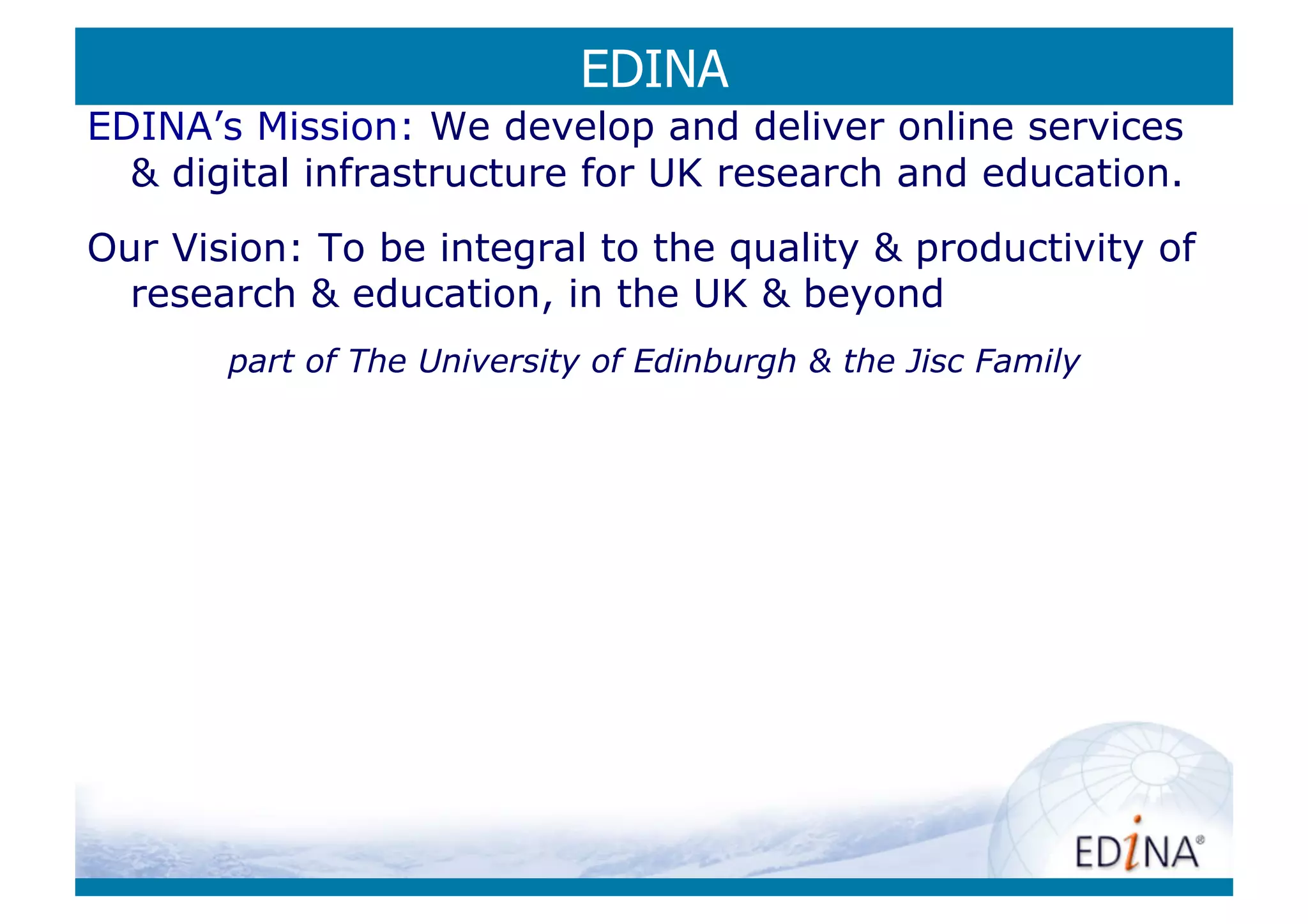EDINA
EDINA’s Mission: We develop and deliver online services
   digital infrastructure for UK research and education.
Our Vision: To be integral to the quality  productivity of
  research  education, in the UK  beyond
       part of The University of Edinburgh  the Jisc Family
 
