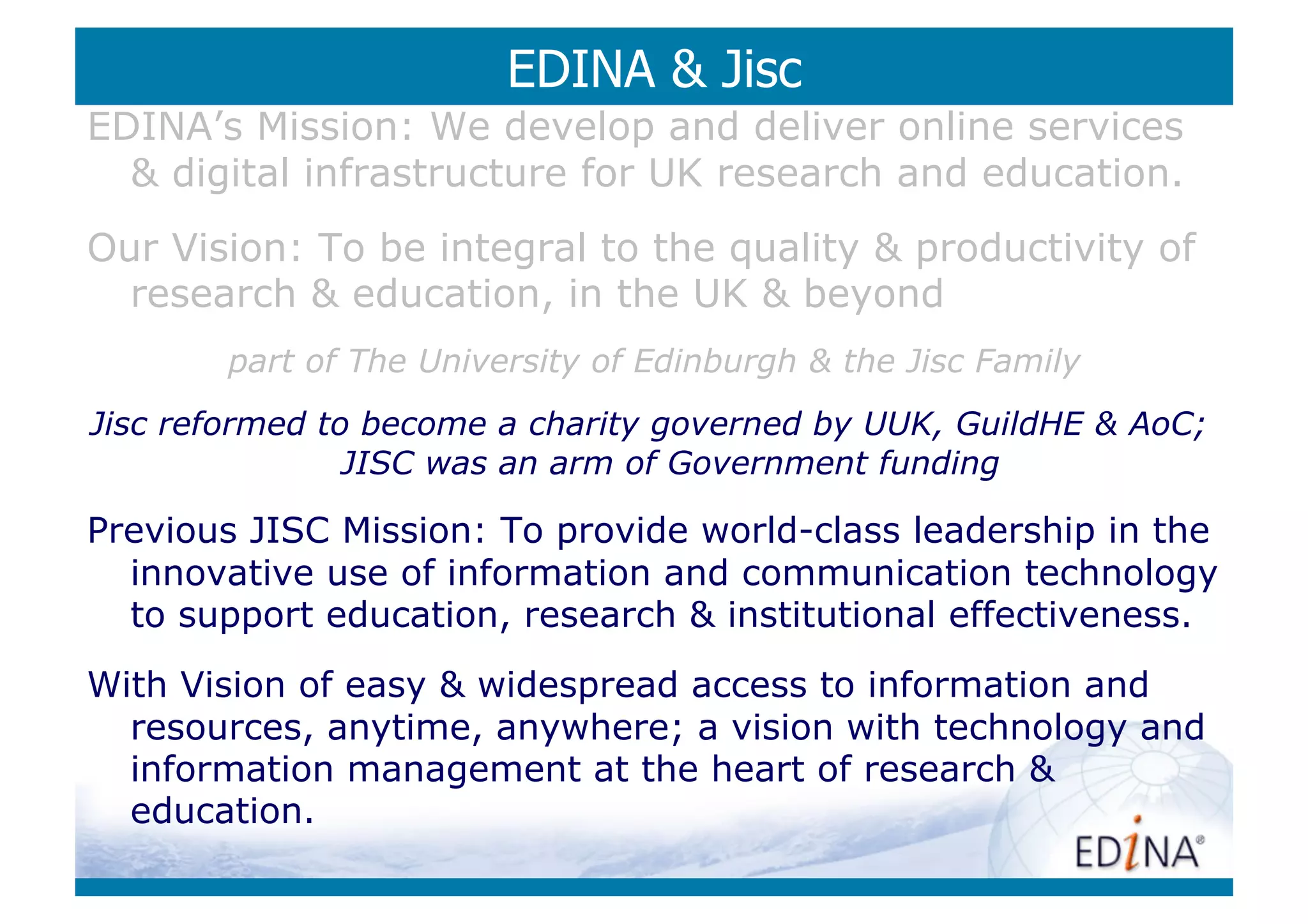 EDINA  Jisc
EDINA’s Mission: We develop and deliver online services
   digital infrastructure for UK research and education.
Our Vision: To be integral to the quality  productivity of
  research  education, in the UK  beyond
        part of The University of Edinburgh  the Jisc Family
Jisc reformed to become a charity governed by UUK, GuildHE  AoC;
                JISC was an arm of Government funding

Previous JISC Mission: To provide world-class leadership in the
  innovative use of information and communication technology
  to support education, research  institutional effectiveness.
With Vision of easy  widespread access to information and
  resources, anytime, anywhere; a vision with technology and
  information management at the heart of research 
  education.
 