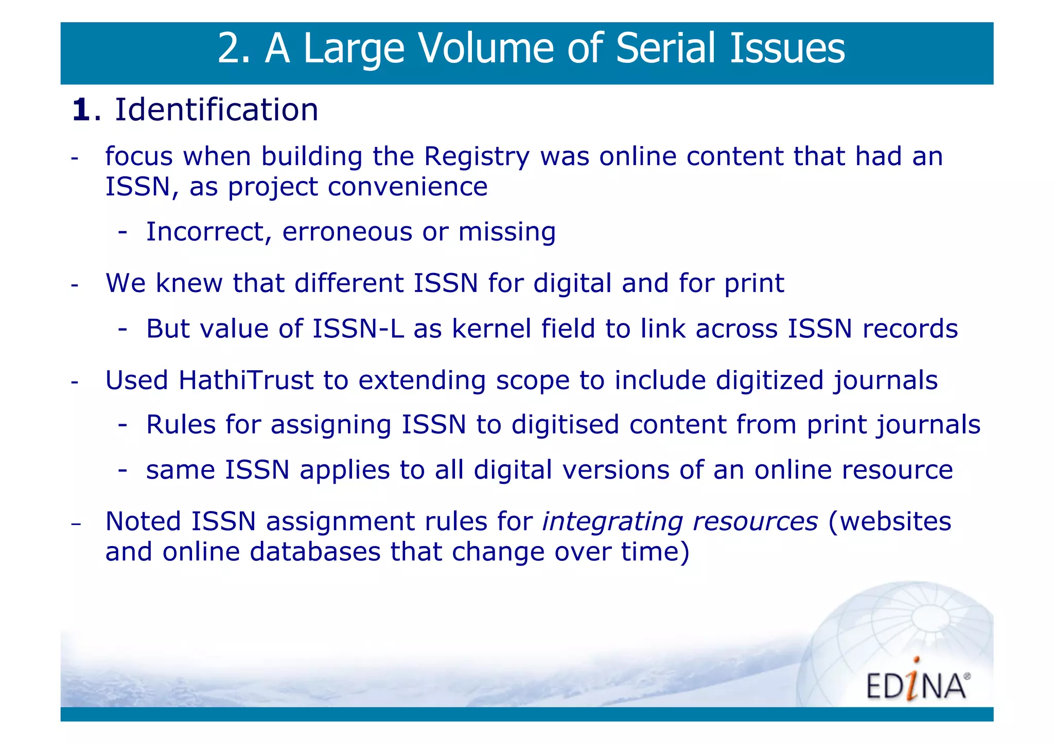 2. A Large Volume of Serial Issues
1. Identification
-    focus when building the Registry was online content that had an
     ISSN, as project convenience
     -  Incorrect, erroneous or missing
-    We knew that different ISSN for digital and for print
     -  But value of ISSN-L as kernel field to link across ISSN records
-    Used HathiTrust to extending scope to include digitized journals
     -  Rules for assigning ISSN to digitised content from print journals
     -  same ISSN applies to all digital versions of an online resource
-    Noted ISSN assignment rules for integrating resources (websites
     and online databases that change over time)
 