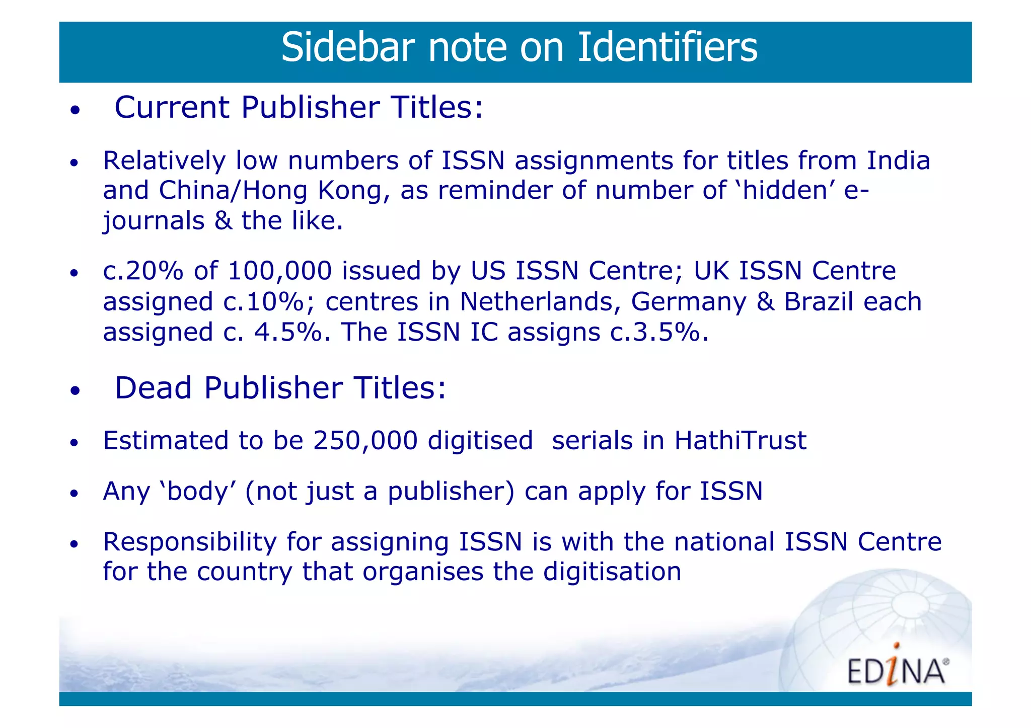 Sidebar note on Identifiers
•    Current Publisher Titles:
•    Relatively low numbers of ISSN assignments for titles from India
     and China/Hong Kong, as reminder of number of ‘hidden’ e-
     journals  the like.
•    c.20% of 100,000 issued by US ISSN Centre; UK ISSN Centre
     assigned c.10%; centres in Netherlands, Germany  Brazil each
     assigned c. 4.5%. The ISSN IC assigns c.3.5%.

•    Dead Publisher Titles:
•    Estimated to be 250,000 digitised serials in HathiTrust
•    Any ‘body’ (not just a publisher) can apply for ISSN

•    Responsibility for assigning ISSN is with the national ISSN Centre
     for the country that organises the digitisation
 