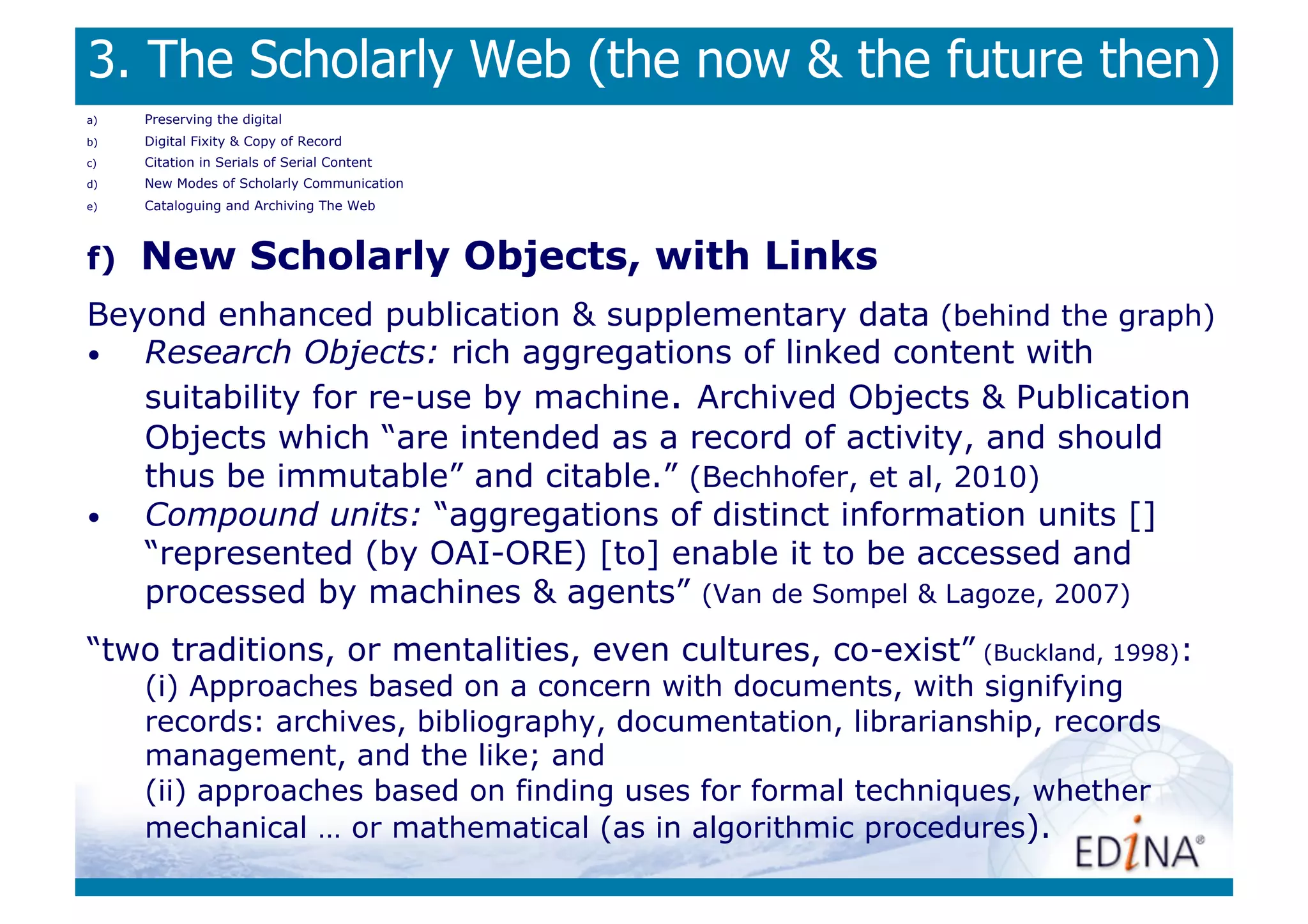 3. The Scholarly Web (the now  the future then)
a)    Preserving the digital
b)    Digital Fixity  Copy of Record
c)    Citation in Serials of Serial Content
d)    New Modes of Scholarly Communication
e)    Cataloguing and Archiving The Web



f)    New Scholarly Objects, with Links
Beyond enhanced publication  supplementary data (behind the graph)
•  Research Objects: rich aggregations of linked content with
   suitability for re-use by machine. Archived Objects  Publication
   Objects which “are intended as a record of activity, and should
   thus be immutable” and citable.” (Bechhofer, et al, 2010)
•  Compound units: “aggregations of distinct information units []
   “represented (by OAI-ORE) [to] enable it to be accessed and
   processed by machines  agents” (Van de Sompel  Lagoze, 2007)
“two traditions, or mentalities, even cultures, co-exist” (Buckland, 1998):
      (i) Approaches based on a concern with documents, with signifying
      records: archives, bibliography, documentation, librarianship, records
      management, and the like; and
      (ii) approaches based on finding uses for formal techniques, whether
      mechanical … or mathematical (as in algorithmic procedures).
 