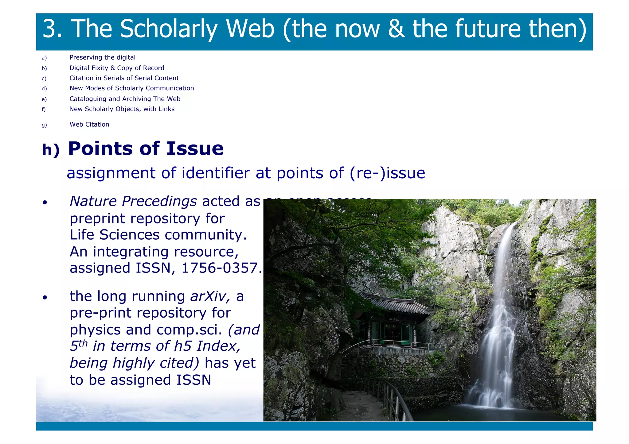 3. The Scholarly Web (the now  the future then)
a)    Preserving the digital
b)    Digital Fixity  Copy of Record
c)    Citation in Serials of Serial Content
d)    New Modes of Scholarly Communication
e)    Cataloguing and Archiving The Web
f)    New Scholarly Objects, with Links

g)    Web Citation



h)    Points of Issue
      assignment of identifier at points of (re-)issue
•     Nature Precedings acted as an open access
      preprint repository for
      Life Sciences community.
      An integrating resource,
      assigned ISSN, 1756-0357.

•     the long running arXiv, a
      pre-print repository for
      physics and comp.sci. (and
      5th in terms of h5 Index,
      being highly cited) has yet
      to be assigned ISSN
 