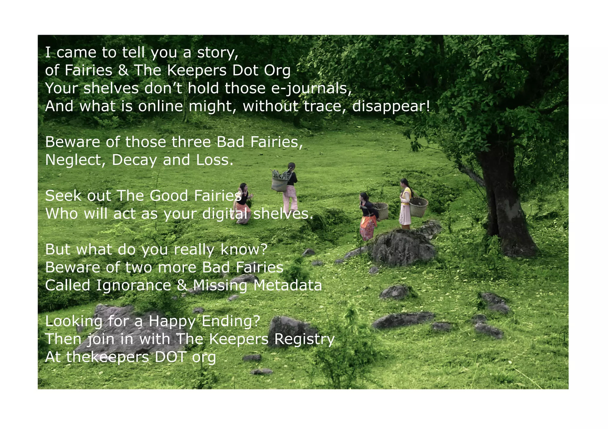 I came to tell you a story,
of Fairies  The Keepers Dot Org
Your shelves don’t hold those e-journals,
And what is online might, without trace, disappear!

Beware of those three Bad Fairies,
Neglect, Decay and Loss.

Seek out The Good Fairies
Who will act as your digital shelves.

But what do you really know?
Beware of two more Bad Fairies
Called Ignorance  Missing Metadata

Looking for a Happy Ending?
Then join in with The Keepers Registry
At thekeepers DOT org


.                                        http://www.ﬂickr.com/photos/agnihot/4791066830/	

 