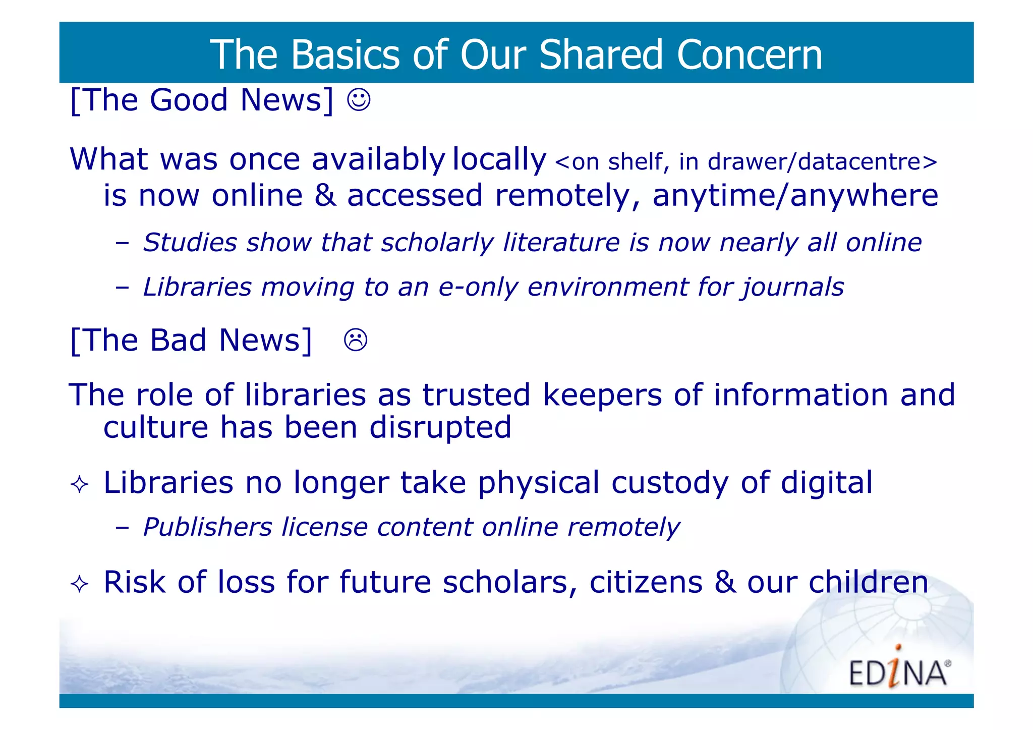 The Basics of Our Shared Concern
[The Good News] 
What was once availably locally <on shelf, in drawer/datacentre>
 is now online & accessed remotely, anytime/anywhere
     –  Studies show that scholarly literature is now nearly all online
     –  Libraries moving to an e-only environment for journals

[The Bad News] 
The role of libraries as trusted keepers of information and
  culture has been disrupted
    Libraries no longer take physical custody of digital
     –  Publishers license content online remotely

    Risk of loss for future scholars, citizens & our children
 