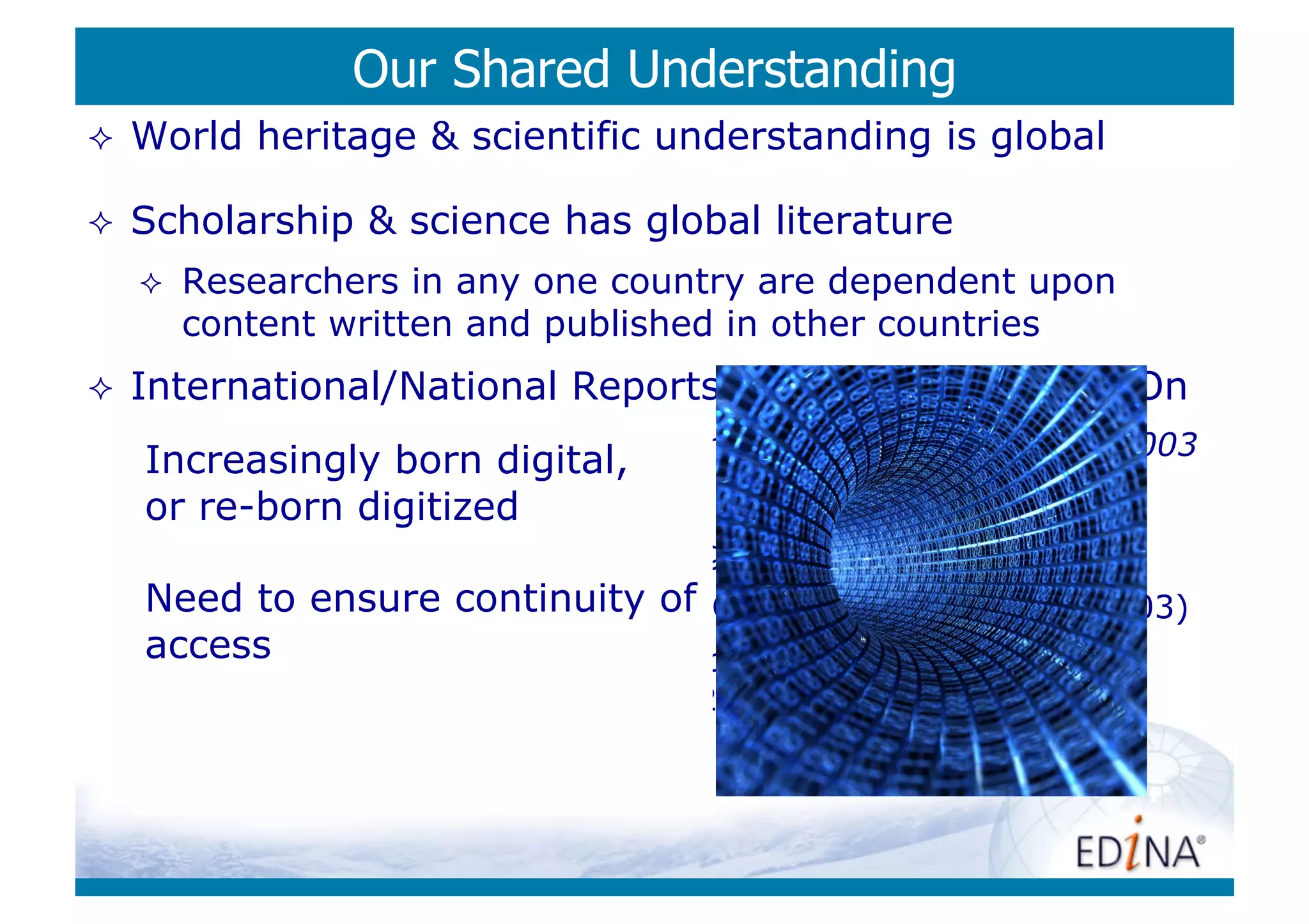 Our Shared Understanding
    World heritage & scientific understanding is global

    Scholarship & science has global literature
         Researchers in any one country are dependent upon
          content written and published in other countries
    International/National Reports & Activity: 10 Years On
      Draft Charter on the Preservation of the Digital Heritage, 2003
     Increasingly born digital,
     or re-born digitized
         Archiving E-Journals (JISC: Maggie Jones, 2003)
     Need to ensure continuity
       Archiving Electronic Journals   of
                                        (L. Cantara (Ed) DLF/CLR, 2003)
     access
      E-Journal Archiving Metes and Bounds: A Survey of the
          Landscape (Anne Kenney et al, 2006)
         …
 
