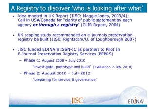 A Registry to discover ‘who is looking after what’
•    Idea mooted in UK Report (JISC: Maggie Jones, 2003/4);
     Call in USA/Canada for “clarity of public statement by each
     agency or through a registry” (CLIR Report, 2006)

•    UK scoping study recommended an e-journals preservation
     registry be built (JISC: Rightscom/U. of Loughborough 2007)

•    JISC funded EDINA & ISSN-IC as partners to Pilot an
     E-Journal Preservation Registry Services (PEPRS)
     –  Phase 1: August 2008 – July 2010
             ‘investigate, prototype and build’ [evaluation in Feb. 2010]
     –  Phase 2: August 2010 – July 2012
             ‘preparing for service & governance’
 