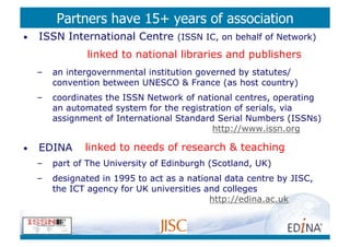 Partners have 15+ years of association
•    ISSN International Centre (ISSN IC, on behalf of Network)
                  linked to national libraries and publishers
     –    an intergovernmental institution governed by statutes/
          convention between UNESCO  France (as host country)
     –    coordinates the ISSN Network of national centres, operating
          an automated system for the registration of serials, via
          assignment of International Standard Serial Numbers (ISSNs)
                                              http://www.issn.org

•    EDINA       linked to needs of research  teaching
     –    part of The University of Edinburgh (Scotland, UK)
     –    designated in 1995 to act as a national data centre by JISC,
          the ICT agency for UK universities and colleges
                                              http://edina.ac.uk
 