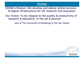 EDINA
EDINA’s Mission: We develop and deliver online services
   digital infrastructure for UK research and education.
Our Vision: To be integral to the quality  productivity of
  research  education, in the UK  beyond
       part of The University of Edinburgh  the Jisc Family
 