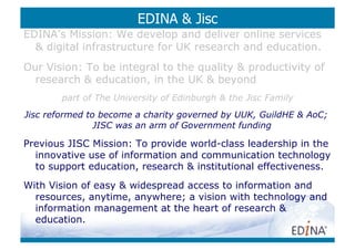 EDINA  Jisc
EDINA’s Mission: We develop and deliver online services
   digital infrastructure for UK research and education.
Our Vision: To be integral to the quality  productivity of
  research  education, in the UK  beyond
        part of The University of Edinburgh  the Jisc Family
Jisc reformed to become a charity governed by UUK, GuildHE  AoC;
                JISC was an arm of Government funding

Previous JISC Mission: To provide world-class leadership in the
  innovative use of information and communication technology
  to support education, research  institutional effectiveness.
With Vision of easy  widespread access to information and
  resources, anytime, anywhere; a vision with technology and
  information management at the heart of research 
  education.
 