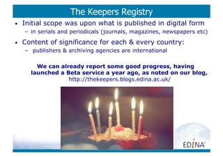 The Keepers Registry
•    Initial scope was upon what is published in digital form
     –  in serials and periodicals (journals, magazines, newspapers etc)
•    Content of significance for each  every country:
     –  publishers  archiving agencies are international

         We can already report some good progress, having
       launched a Beta service a year ago, as noted on our blog,
                   http://thekeepers.blogs.edina.ac.uk/
 