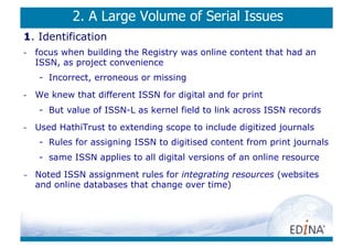 2. A Large Volume of Serial Issues
1. Identification
-    focus when building the Registry was online content that had an
     ISSN, as project convenience
     -  Incorrect, erroneous or missing
-    We knew that different ISSN for digital and for print
     -  But value of ISSN-L as kernel field to link across ISSN records
-    Used HathiTrust to extending scope to include digitized journals
     -  Rules for assigning ISSN to digitised content from print journals
     -  same ISSN applies to all digital versions of an online resource
-    Noted ISSN assignment rules for integrating resources (websites
     and online databases that change over time)
 