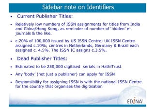 Sidebar note on Identifiers
•    Current Publisher Titles:
•    Relatively low numbers of ISSN assignments for titles from India
     and China/Hong Kong, as reminder of number of ‘hidden’ e-
     journals  the like.
•    c.20% of 100,000 issued by US ISSN Centre; UK ISSN Centre
     assigned c.10%; centres in Netherlands, Germany  Brazil each
     assigned c. 4.5%. The ISSN IC assigns c.3.5%.

•    Dead Publisher Titles:
•    Estimated to be 250,000 digitised serials in HathiTrust
•    Any ‘body’ (not just a publisher) can apply for ISSN

•    Responsibility for assigning ISSN is with the national ISSN Centre
     for the country that organises the digitisation
 