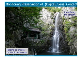 Monitoring Preservation of (Digital) Serial Content

                                                    Identifying
                                                    the stream




 Helping to ensure
 continuity of access
http://www.ﬂickr.com/photos/shinez/5000985919/	

 