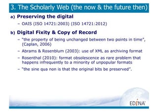3. The Scholarly Web (the now  the future then)
a)    Preserving the digital
      –  OAIS (ISO 14721:2003) (ISO 14721:2012)

b)    Digital Fixity  Copy of Record
      –  “the property of being unchanged between two points in time”,
         (Caplan, 2006)
      –  Abrams  Rosenblum (2003): use of XML as archiving format
      –  Rosenthal (2010): format obsolescence as rare problem that
         happens infrequently to a minority of unpopular formats
      –  “the sine qua non is that the original bits be preserved”.
 