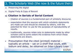 3. The Scholarly Web (the now  the future then)
a)    Preserving the digital
b)    Digital Fixity  Copy of Record

c)    Citation in Serials of Serial Content
      –  Citation of sources is a fundamental part of scholarly discourse.
      –  expectation that the sources with which scholarly statements
         are made can and should be checked by others, with the
         potential for their re‐use for the purposes of reproducibility of
         results.
      –  traditionally, sources relate only to statements made by other
         scholars and to some extent the evidence from which these
         statements are drawn.

•     Presumption that the cited (printed) material –
      typically an article – sat on a shelf that could, with
      tedium and delay, be obtained on Inter-Library Loan
 