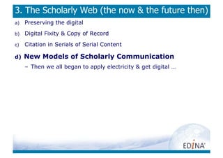 3. The Scholarly Web (the now  the future then)
a)    Preserving the digital
b)    Digital Fixity  Copy of Record
c)    Citation in Serials of Serial Content

d)    New Models of Scholarly Communication
      –  Then we all began to apply electricity  get digital …
 