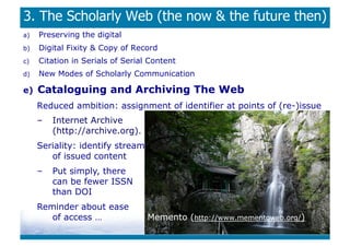3. The Scholarly Web (the now  the future then)
a)    Preserving the digital
b)    Digital Fixity  Copy of Record
c)    Citation in Serials of Serial Content
d)    New Modes of Scholarly Communication

e)    Cataloguing and Archiving The Web
      Reduced ambition: assignment of identifier at points of (re-)issue
      –    Internet Archive
           (http://archive.org).
      Seriality: identify stream
         of issued content
      –    Put simply, there
           can be fewer ISSN
           than DOI
      Reminder about ease
         of access …               Memento (http://www.mementoweb.org/)
 