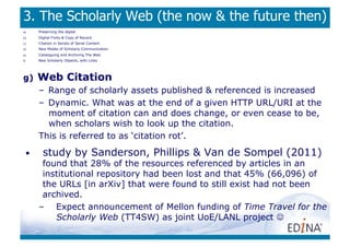 3. The Scholarly Web (the now  the future then)
a)     Preserving the digital
b)     Digital Fixity  Copy of Record
c)     Citation in Serials of Serial Content
d)     New Modes of Scholarly Communication
e)     Cataloguing and Archiving The Web
f)     New Scholarly Objects, with Links




g)     Web Citation
       –  Range of scholarly assets published  referenced is increased
       –  Dynamic. What was at the end of a given HTTP URL/URI at the
          moment of citation can and does change, or even cease to be,
          when scholars wish to look up the citation.
       This is referred to as ‘citation rot’.
  •      study by Sanderson, Phillips  Van de Sompel (2011)
        found that 28% of the resources referenced by articles in an
        institutional repository had been lost and that 45% (66,096) of
        the URLs [in arXiv] that were found to still exist had not been
        archived.
       –  Expect announcement of Mellon funding of Time Travel for the
           Scholarly Web (TT4SW) as joint UoE/LANL project 
 