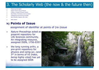 3. The Scholarly Web (the now  the future then)
a)    Preserving the digital
b)    Digital Fixity  Copy of Record
c)    Citation in Serials of Serial Content
d)    New Modes of Scholarly Communication
e)    Cataloguing and Archiving The Web
f)    New Scholarly Objects, with Links

g)    Web Citation



h)    Points of Issue
      assignment of identifier at points of (re-)issue
•     Nature Precedings acted as an open access
      preprint repository for
      Life Sciences community.
      An integrating resource,
      assigned ISSN, 1756-0357.

•     the long running arXiv, a
      pre-print repository for
      physics and comp.sci. (and
      5th in terms of h5 Index,
      being highly cited) has yet
      to be assigned ISSN
 