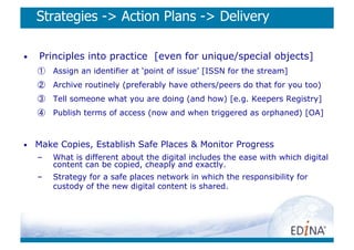 Strategies - Action Plans - Delivery

•    Principles into practice [even for unique/special objects]
     ①  Assign an identifier at ‘point of issue’ [ISSN for the stream]
     ②  Archive routinely (preferably have others/peers do that for you too)
     ③  Tell someone what you are doing (and how) [e.g. Keepers Registry]
     ④  Publish terms of access (now and when triggered as orphaned) [OA]



•    Make Copies, Establish Safe Places  Monitor Progress
     –    What is different about the digital includes the ease with which digital
          content can be copied, cheaply and exactly.
     –    Strategy for a safe places network in which the responsibility for
          custody of the new digital content is shared.
 