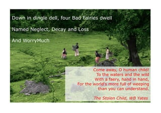 Down in dingle dell, four Bad Fairies dwell

Named Neglect, Decay and Loss

And WorryMuch

.


                                    Come away, O human child!
                                     To the waters and the wild
                                     With a faery, hand in hand,
                            For the world's more full of weeping
                                      than you can understand.

                                    The Stolen Child, WB Yates

                                  http://www.ﬂickr.com/photos/agnihot/4791066830/	

 