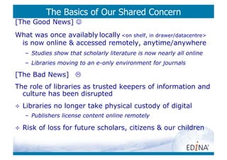 The Basics of Our Shared Concern
[The Good News] 
What was once availably locally <on shelf, in drawer/datacentre>
 is now online & accessed remotely, anytime/anywhere
     –  Studies show that scholarly literature is now nearly all online
     –  Libraries moving to an e-only environment for journals

[The Bad News] 
The role of libraries as trusted keepers of information and
  culture has been disrupted
    Libraries no longer take physical custody of digital
     –  Publishers license content online remotely

    Risk of loss for future scholars, citizens & our children
 