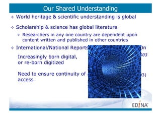 Our Shared Understanding
    World heritage & scientific understanding is global

    Scholarship & science has global literature
         Researchers in any one country are dependent upon
          content written and published in other countries
    International/National Reports & Activity: 10 Years On
      Draft Charter on the Preservation of the Digital Heritage, 2003
     Increasingly born digital,
     or re-born digitized
         Archiving E-Journals (JISC: Maggie Jones, 2003)
     Need to ensure continuity
       Archiving Electronic Journals   of
                                        (L. Cantara (Ed) DLF/CLR, 2003)
     access
      E-Journal Archiving Metes and Bounds: A Survey of the
          Landscape (Anne Kenney et al, 2006)
         …
 