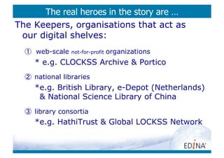 The real heroes in the story are …
The Keepers, organisations that act as
 our digital shelves:
  ①  web-scale   not-for-profit   organizations
     *  e.g. CLOCKSS Archive & Portico
  ②  national libraries
     * e.g. British Library, e-Depot (Netherlands)
       & National Science Library of China
  ③  library consortia
     * e.g. HathiTrust & Global LOCKSS Network



                                      http://www.ﬂickr.com/photos/damork/450592706/	

 