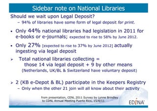 Sidebar note on National Libraries
Should we wait upon Legal Deposit?
     –  94% of libraries have some form of legal deposit for print.

•    Only 44% national libraries had legislation in 2011 for
     e-books or e-journals; expected to rise to 58% by June 2012.
•    Only 27% [expected to rise to 37% by June 2012] actually
     ingesting via legal deposit
     Total national libraries collecting =
        those 14 via legal deposit + 9 by other means
       (Netherlands, UK/BL & Switzerland have voluntary deposit)


    2 (KB e-Depot & BL) participate in the Keepers Registry
     –  Only when the other 21 join will all know about their activity

                 from presentation, CENL 2011 Survey by Lynne Brindley
                  to CDNL Annual Meeting Puerto Rico, 15/8/11
 