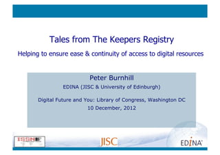 Tales from The Keepers Registry
Helping to ensure ease & continuity of access to digital resources


                           Peter Burnhill
                EDINA (JISC & University of Edinburgh)

       Digital Future and You: Library of Congress, Washington DC
                          10 December, 2012
 