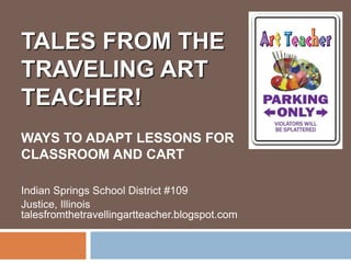 TALES FROM THE
TRAVELING ART
TEACHER!
WAYS TO ADAPT LESSONS FOR
CLASSROOM AND CART

Indian Springs School District #109
Justice, Illinois
talesfromthetravellingartteacher.blogspot.com
 