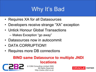 Why It’s BadRequires XA for all DatasourcesDevelopers receive strange “XA” exceptionUntick Honour Global TransactionsMakes Exception “go away”Datasources now in autocommitDATA CORRUPTION!!Requires more DB connectionsBIND same Datasource to multiple JNDI locations