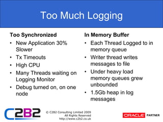 Too Much LoggingToo SynchronizedNew Application 30% SlowerTx TimeoutsHigh CPUMany Threads waiting on Logging MonitorDebug turned on, on one nodeIn Memory BufferEach Thread Logged to in memory queueWriter thread writes messages to fileUnder heavy load memory queues grew unbounded1.5Gb heap in log messages