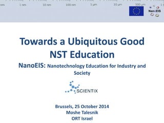 Towards a Ubiquitous Good 
NST Education 
NanoEIS: Nanotechnology Education for Industry and 
Society 
Brussels, 25 October 2014 
Moshe Talesnik 
ORT Israel 
 