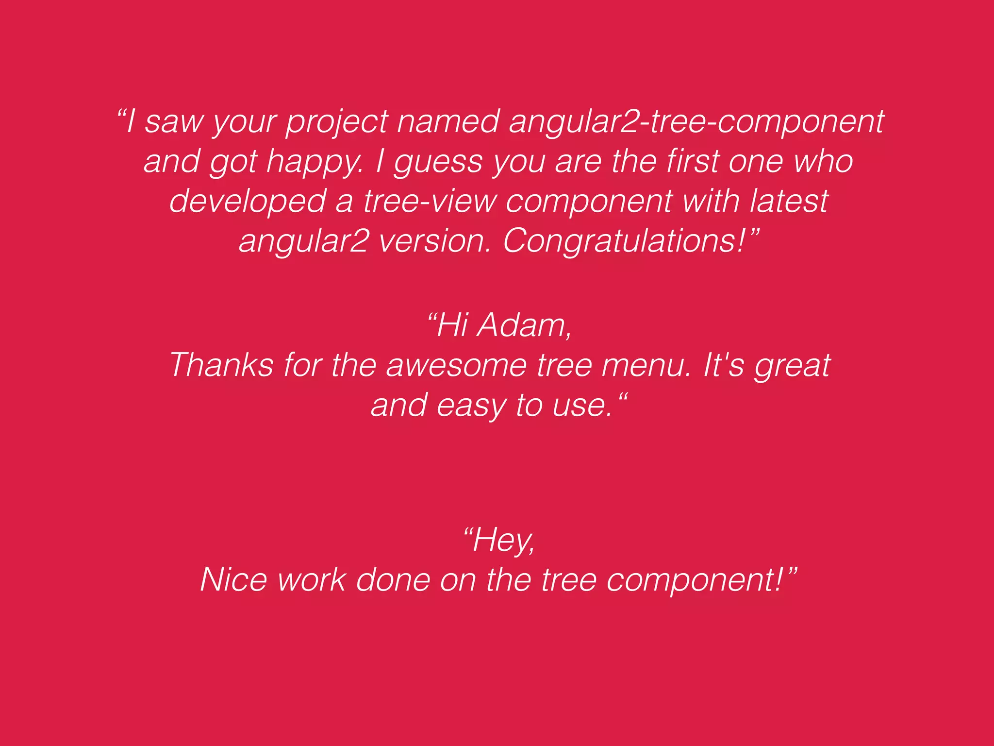“I saw your project named angular2-tree-component
and got happy. I guess you are the ﬁrst one who
developed a tree-view component with latest
angular2 version. Congratulations!”
“Hi Adam,
Thanks for the awesome tree menu. It's great
and easy to use.“
“Hey,
Nice work done on the tree component!”
 