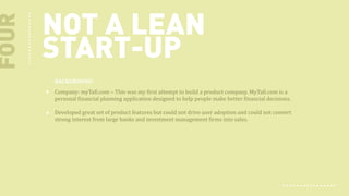 FOUR

NOT A LEAN
START-UP
BACKGROUND
Company: myTafi.com – This was my first attempt to build a product company. MyTafi.com is a
personal financial planning application designed to help people make better financial decisions.
Developed great set of product features but could not drive user adoption and could not convert
strong interest from large banks and investment management firms into sales.

 