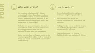 FOUR

What went wrong?

How to avoid it?

We were internally focused. We did not
systematically collect
real user feedback
that could have helped us with usability and
product marketing. Instead, we relied on the
feedback from friends and family (which was
always good by the way).  Lol!

Get product validation through paper
prototypes or lightweight prototypes.

We had a very good development plan and we
executed well on that. However, our sales and
marketing plans were weak and our
execution of those plans was even weaker.
On the user interface, we focused mostly on the
visual design and missed the mark on interactive
design and overall content which are critical for
better usability.

Focus on interaction design and
content/messaging. Hire experts from the
beginning.
Find a partner(s) who specialize(s) in sales
and marketing. You got to have a detailed
plan and flawless execution.
Focus on four things – 1) Concept 2)
Usability 3) Sales and marketing 4) Delivery

 