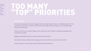 FIVE

TOO MANY
"TOP" PRIORITIES
BACKGROUND
I have seen many good teams struggle with too many top priorities or shifting priorities. The
examples that I have in mind are from the times where the top leaders were exceptionally
sharp and ambitious.
Teams worked on too many things at the same time and couldn't complete anything with
exceptional quality.
Highly dissatisfied internal customers/business partners.
Top leaders always talked about fixing priorities but their actions never showed it
Team members were mostly tired, frustrated and intolerant.

 