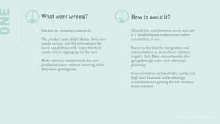 ONE

What went wrong?

How to avoid it?

Started the project prematurely.

Identify the core business needs and see
if a cloud solution makes sense before
committing to one.

The product team didn't define their core
needs upfront and did not evaluate the
tools' capabilities with respect to their
needs before signing up for the tool.
Made external commitments for new
product releases without knowing what
they were getting into.

Factor in the time for integration and
customization as most cloud solutions
require that. Make commitments after
going through some level of release
planning.
Have a solution architect who can lay out
high level business and technology
solutions before getting the full delivery
team onboard.

 
