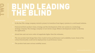TWO

BLIND LEADING
THE BLIND
BACKGROUND
In the  late 90s a large company started a project to transition from legacy systems to a web based solution.
Outsourced their product vision, strategy and the development of the new system to a technology
strategy company. The strategy company in turn hired a large offshore development vendor to develop
the application.
Actual time and cost were order of magnitude higher than the estimates.
The new product had design flaws that created serious performance and scalability issues. Some of the
critical functionality could not be deployed due to performance issues.
The product had some serious usability issues.

 